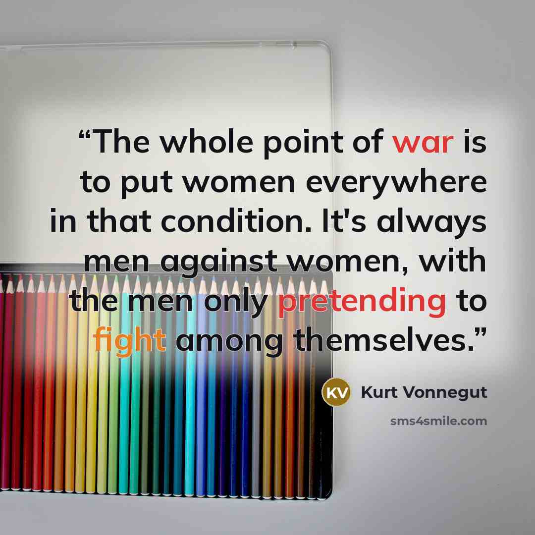 “The whole point of war is to put women everywhere in that condition. It's always men against women, with the men only pretending to fight among themselves.” quote by Kurt Vonnegut
