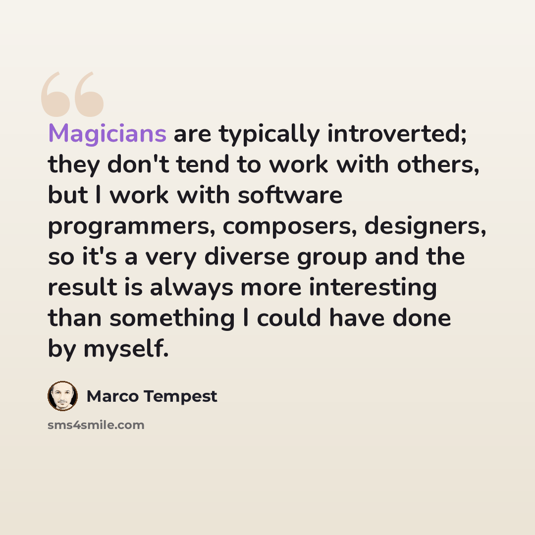 “Magicians are typically introverted; they don't tend to work with others, but I work with software programmers, composers, designers, so it's a very diverse group and the result is always more interesting than something I could have done by myself.” quote by Marco Tempest