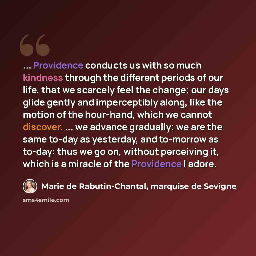 “... Providence conducts us with so much kindness through the different periods of our life, that we scarcely feel the change; our days glide gently and imperceptibly along, like the motion of the hour-hand, which we cannot discover. ... we advance gradually; we are the same to-day as yesterday…” quote by Marie de Rabutin-Chantal, marquise de Sevigne