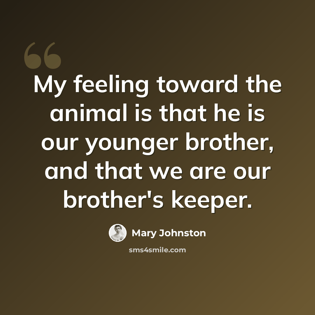 “My feeling toward the animal is that he is our younger brother, and that we are our brother's keeper.” quote by Mary Johnston