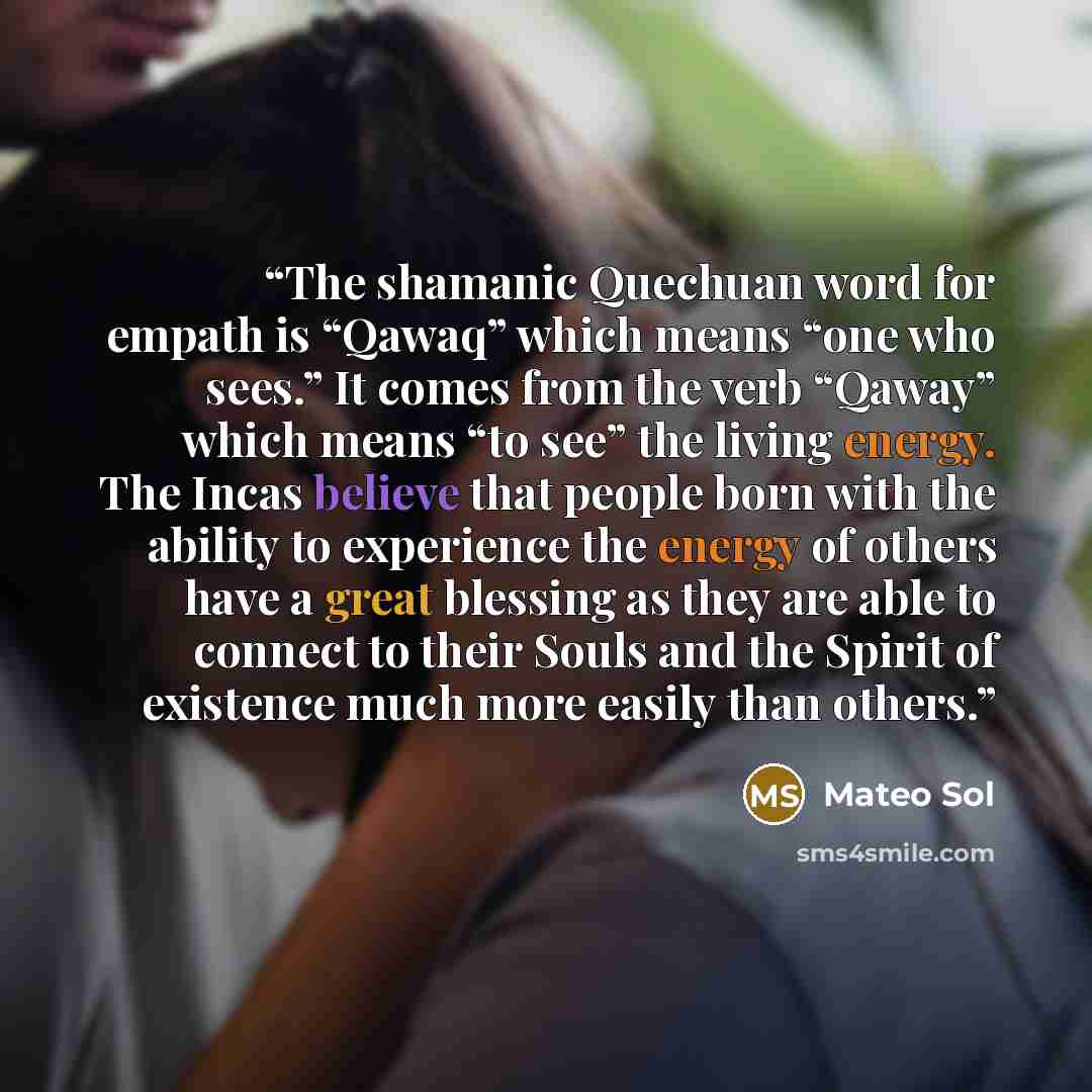 “The shamanic Quechuan word for empath is “Qawaq” which means “one who sees.” It comes from the verb “Qaway” which means “to see” the living energy. The Incas believe that people born with the ability to experience the energy of others have a great blessing as they are able to connect to their…” quote by Mateo Sol