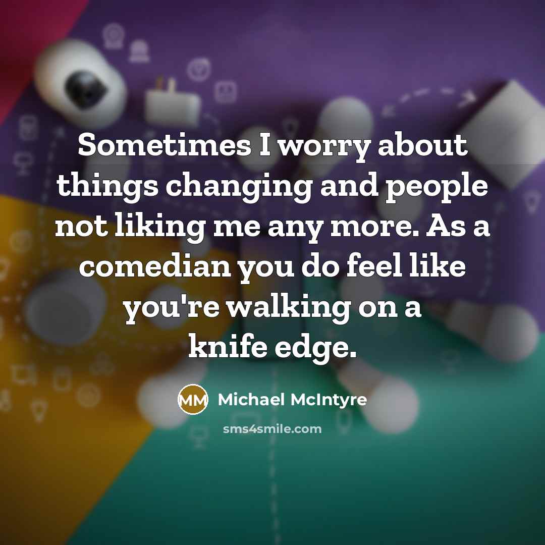 “Sometimes I worry about things changing and people not liking me any more. As a comedian you do feel like you're walking on a knife edge.” quote by Michael McIntyre