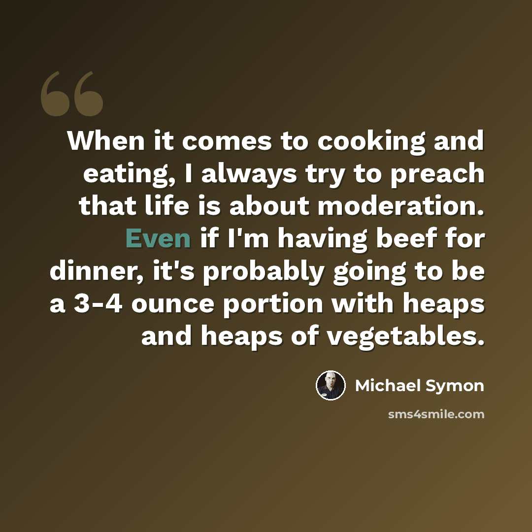 “When it comes to cooking and eating, I always try to preach that life is about moderation. Even if I'm having beef for dinner, it's probably going to be a 3-4 ounce portion with heaps and heaps of vegetables.” quote by Michael Symon