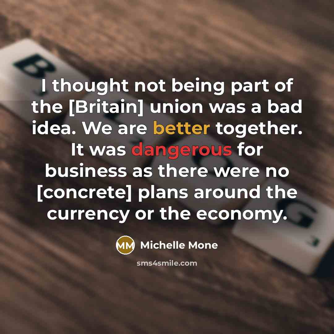 “I thought not being part of the [Britain] union was a bad idea. We are better together. It was dangerous for business as there were no [concrete] plans around the currency or the economy.” quote by Michelle Mone