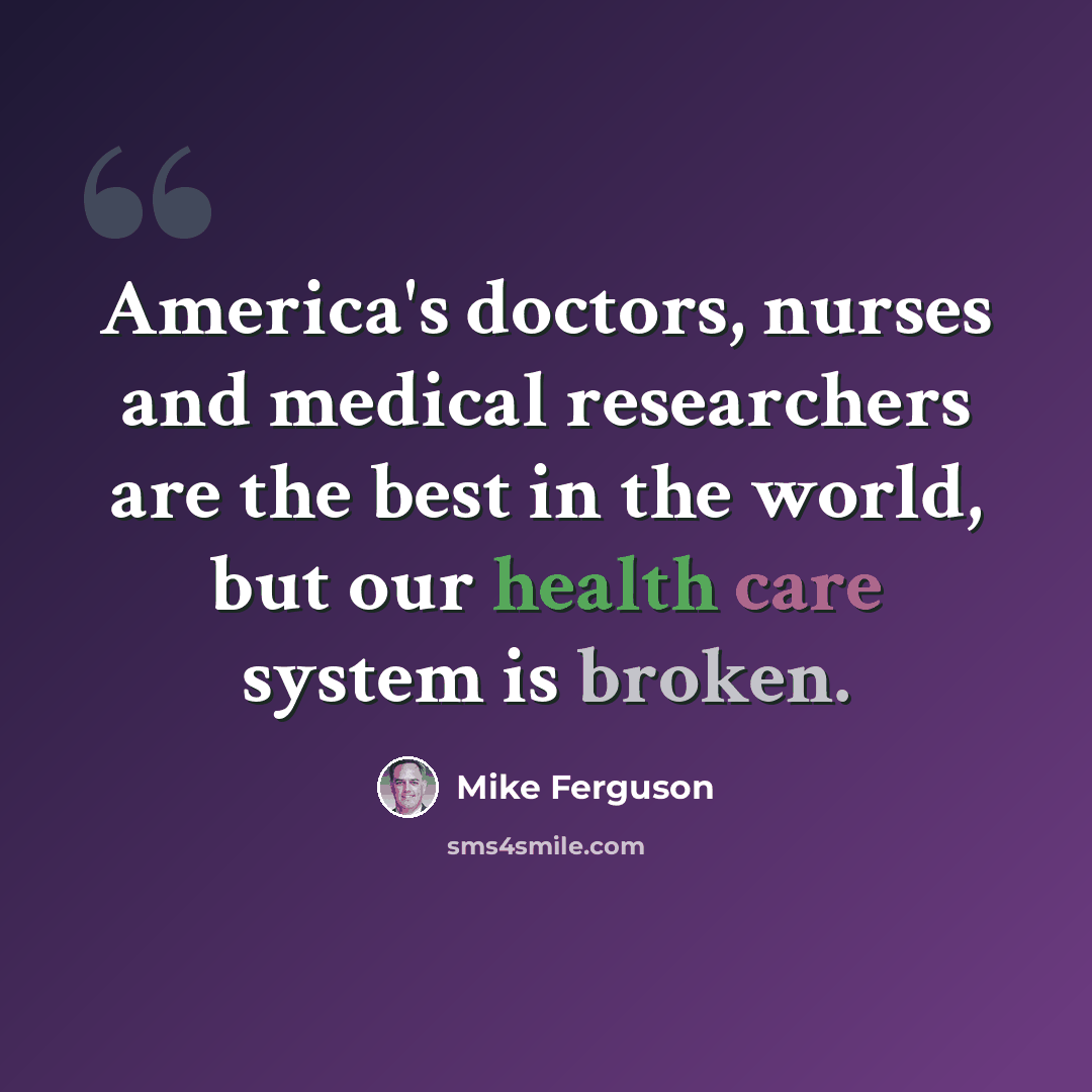 “America's doctors, nurses and medical researchers are the best in the world, but our health care system is broken.” quote by Mike Ferguson