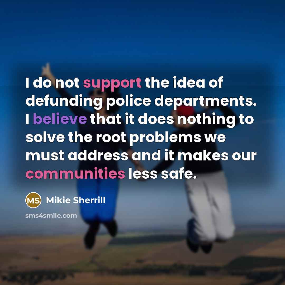 “I do not support the idea of defunding police departments. I believe that it does nothing to solve the root problems we must address and it makes our communities less safe.” quote by Mikie Sherrill