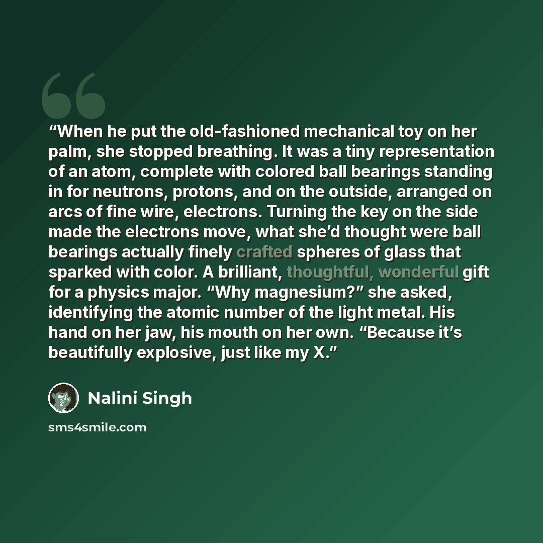 “When he put the old-fashioned mechanical toy on her palm, she stopped breathing. It was a tiny representation of an atom, complete with colored ball bearings standing in for neutrons, protons, and on the outside, arranged on arcs of fine wire, electrons. Turning the key on the side made the…” quote by Nalini Singh