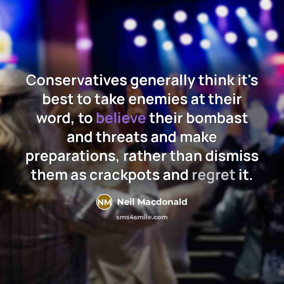 “Conservatives generally think it's best to take enemies at their word, to believe their bombast and threats and make preparations, rather than dismiss them as crackpots and regret it.” quote by Neil Macdonald
