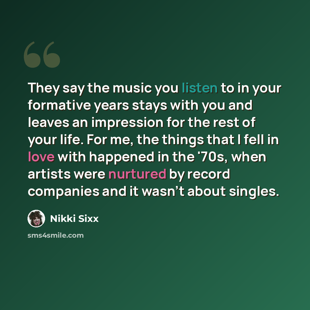“They say the music you listen to in your formative years stays with you and leaves an impression for the rest of your life. For me, the things that I fell in love with happened in the '70s, when artists were nurtured by record companies and it wasn't about singles.” quote by Nikki Sixx