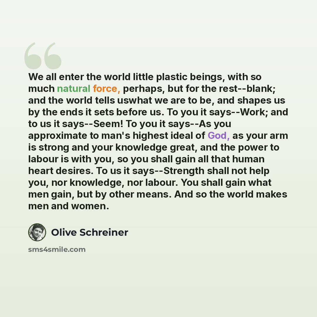 “We all enter the world little plastic beings, with so much natural force, perhaps, but for the rest--blank; and the world tells uswhat we are to be, and shapes us by the ends it sets before us. To you it says--Work; and to us it says--Seem! To you it says--As you approximate to man's highest ideal…” quote by Olive Schreiner