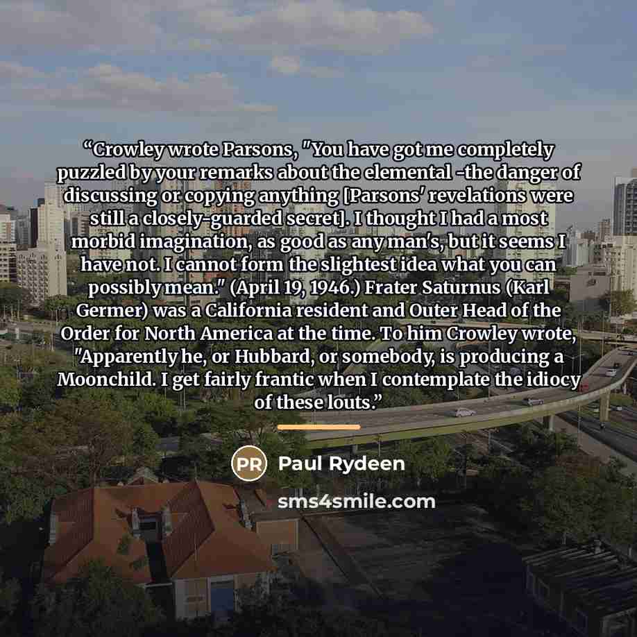 “Crowley wrote Parsons, "You have got me completely puzzled by your remarks about the elemental -the danger of discussing or copying anything [Parsons' revelations were still a closely-guarded secret]. I thought I had a most morbid imagination, as good as any man's, but it seems I have not. I…” quote by Paul Rydeen