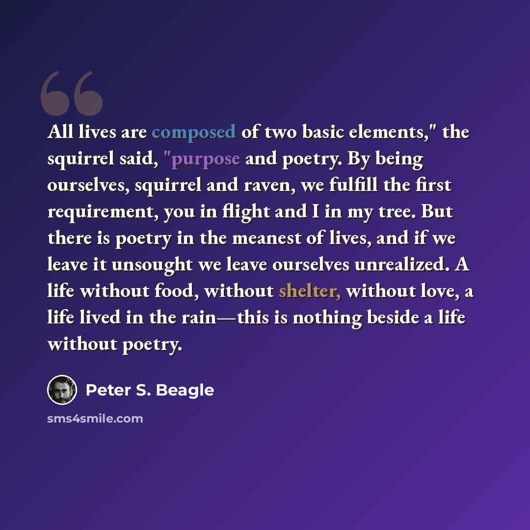 “All lives are composed of two basic elements," the squirrel said, "purpose and poetry. By being ourselves, squirrel and raven, we fulfill the first requirement, you in flight and I in my tree. But there is poetry in the meanest of lives, and if we leave it unsought we leave ourselves unrealized. A…” quote by Peter S. Beagle