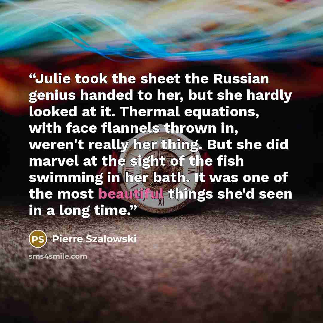 “Julie took the sheet the Russian genius handed to her, but she hardly looked at it. Thermal equations, with face flannels thrown in, weren't really her thing. But she did marvel at the sight of the fish swimming in her bath. It was one of the most beautiful things she'd seen in a long time.” quote by Pierre Szalowski