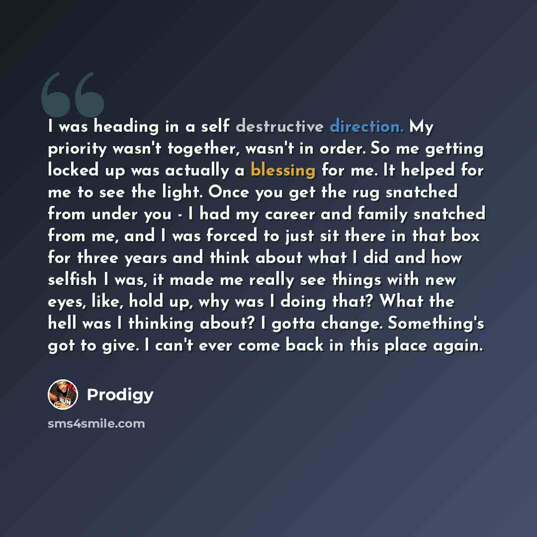 “I was heading in a self destructive direction. My priority wasn't together, wasn't in order. So me getting locked up was actually a blessing for me. It helped for me to see the light. Once you get the rug snatched from under you - I had my career and family snatched from me, and I was forced to…” quote by Prodigy