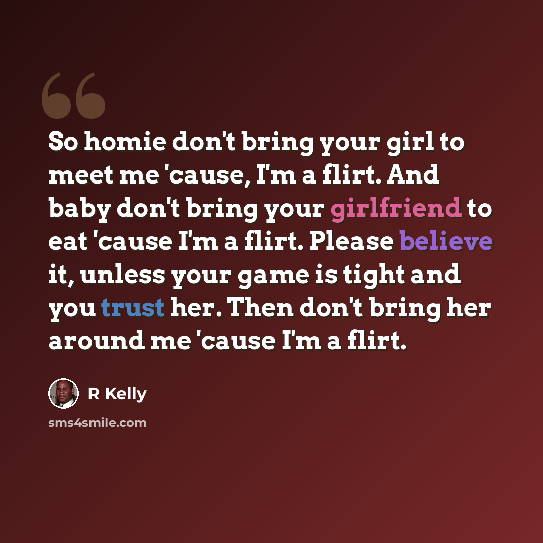 “So homie don't bring your girl to meet me 'cause, I'm a flirt. And baby don't bring your girlfriend to eat 'cause I'm a flirt. Please believe it, unless your game is tight and you trust her. Then don't bring her around me 'cause I'm a flirt.” quote by R Kelly