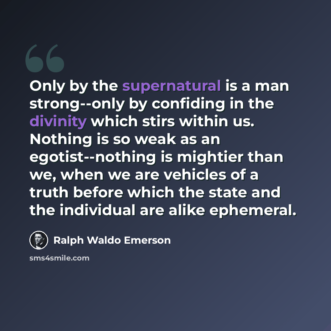“Only by the supernatural is a man strong--only by confiding in the divinity which stirs within us. Nothing is so weak as an egotist--nothing is mightier than we, when we are vehicles of a truth before which the state and the individual are alike ephemeral.” quote by Ralph Waldo Emerson