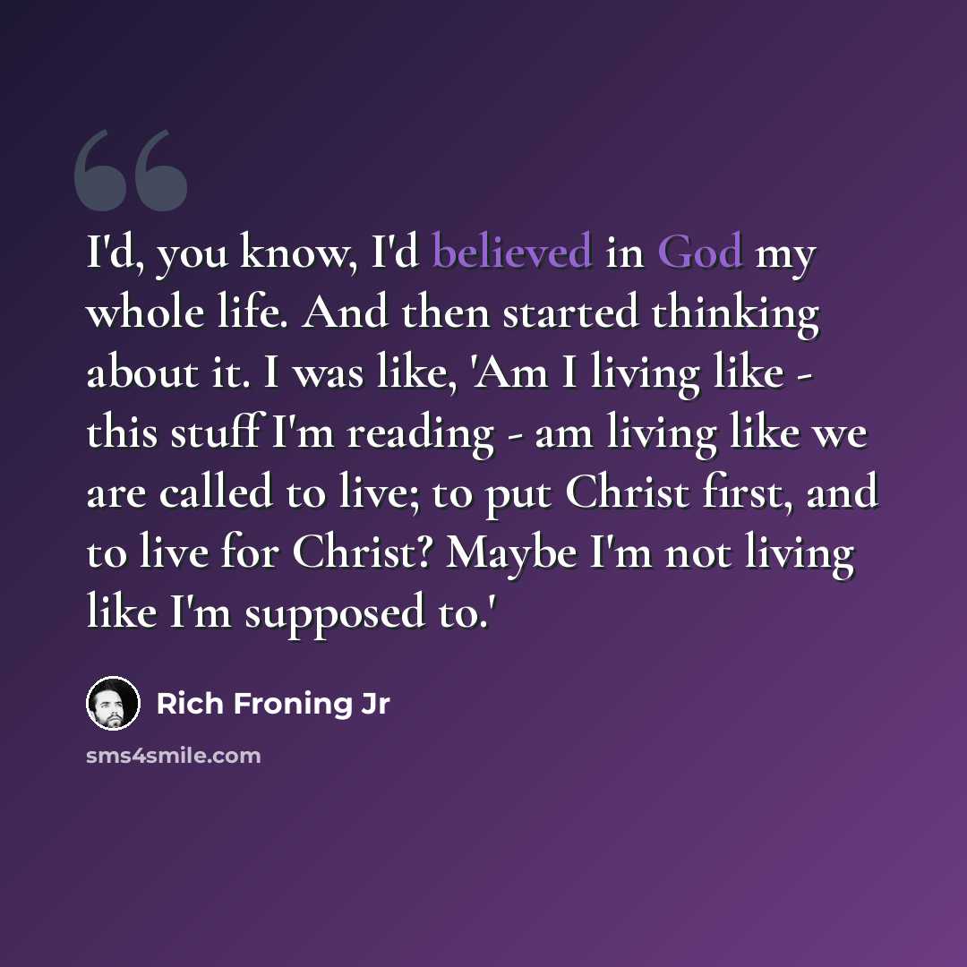 “I'd, you know, I'd believed in God my whole life. And then started thinking about it. I was like, 'Am I living like - this stuff I'm reading - am living like we are called to live; to put Christ first, and to live for Christ? Maybe I'm not living like I'm supposed to.'” quote by Rich Froning Jr