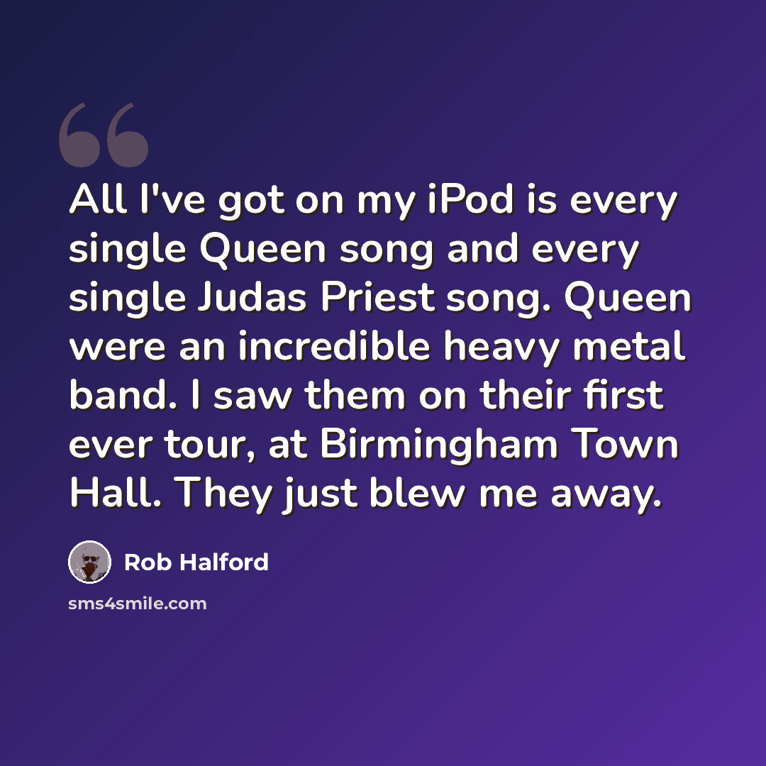 “All I've got on my iPod is every single Queen song and every single Judas Priest song. Queen were an incredible heavy metal band. I saw them on their first ever tour, at Birmingham Town Hall. They just blew me away.” quote by Rob Halford