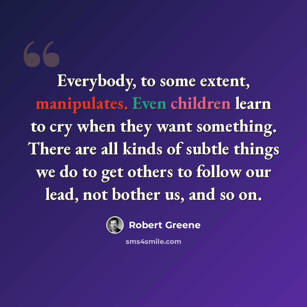 “Everybody, to some extent, manipulates. Even children learn to cry when they want something. There are all kinds of subtle things we do to get others to follow our lead, not bother us, and so on.” quote by Robert Greene