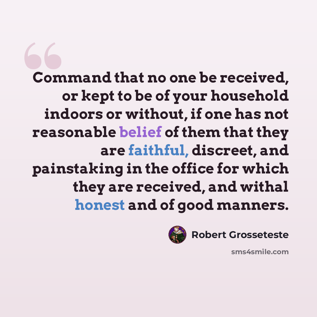 “Command that no one be received, or kept to be of your household indoors or without, if one has not reasonable belief of them that they are faithful, discreet, and painstaking in the office for which they are received, and withal honest and of good manners.” quote by Robert Grosseteste