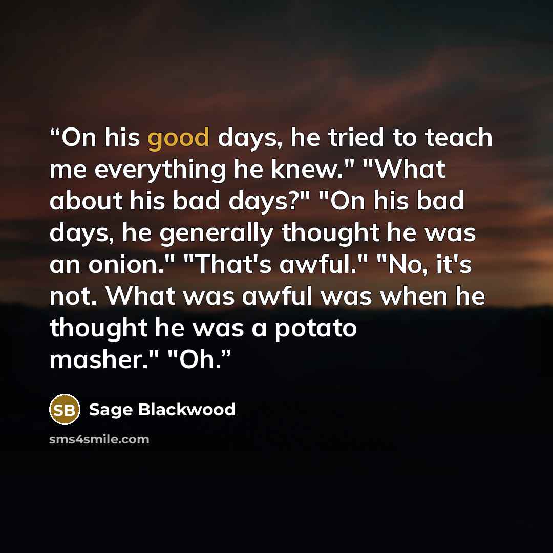 “On his good days, he tried to teach me everything he knew." "What about his bad days?" "On his bad days, he generally thought he was an onion." "That's awful." "No, it's not. What was awful was when he thought he was a potato masher." "Oh.” quote by Sage Blackwood