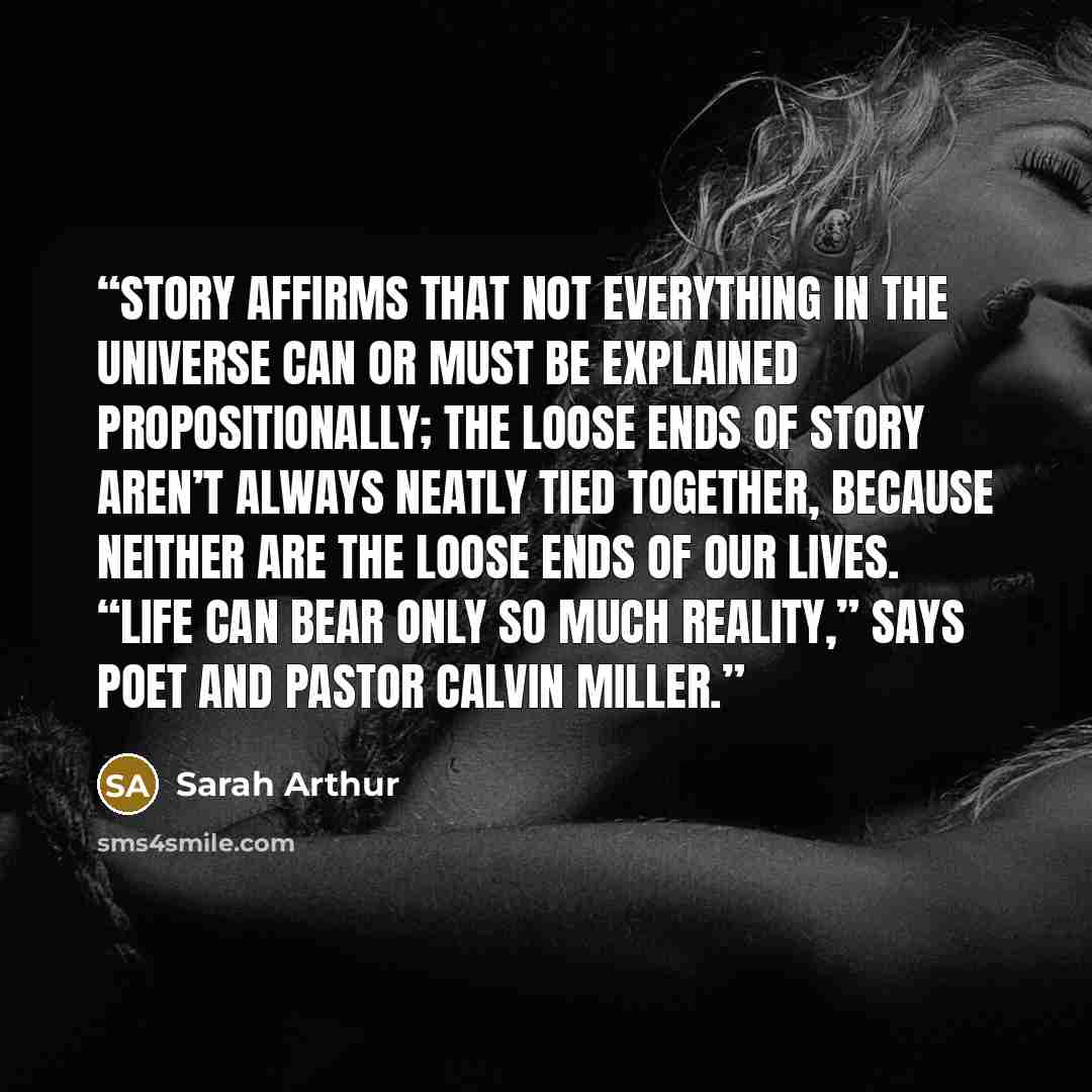 “Story affirms that not everything in the universe can or must be explained propositionally; the loose ends of story aren’t always neatly tied together, because neither are the loose ends of our lives. “Life can bear only so much reality,” says poet and pastor Calvin Miller.” quote by Sarah Arthur