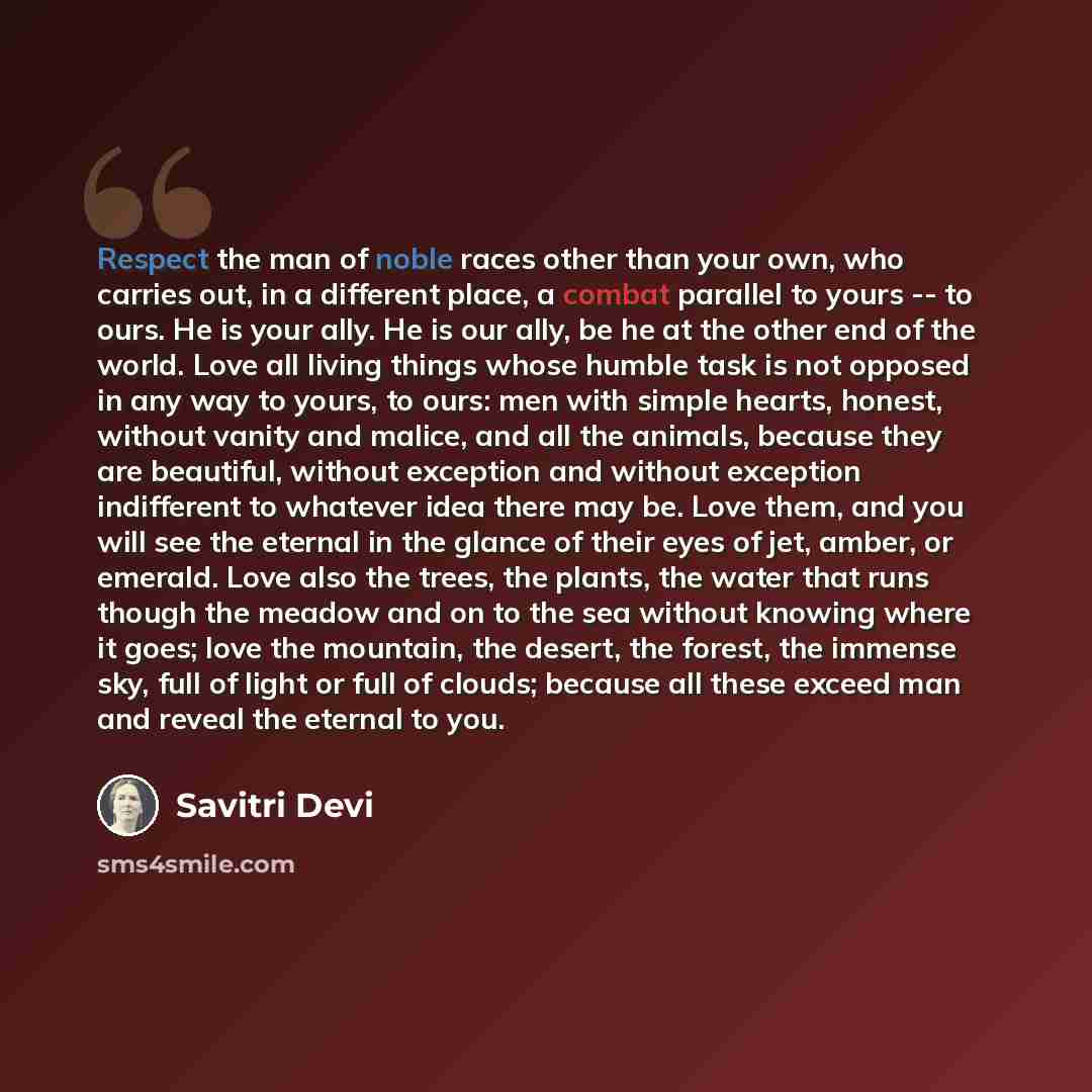 “Respect the man of noble races other than your own, who carries out, in a different place, a combat parallel to yours -- to ours. He is your ally. He is our ally, be he at the other end of the world. Love all living things whose humble task is not opposed in any way to yours, to ours: men with…” quote by Savitri Devi