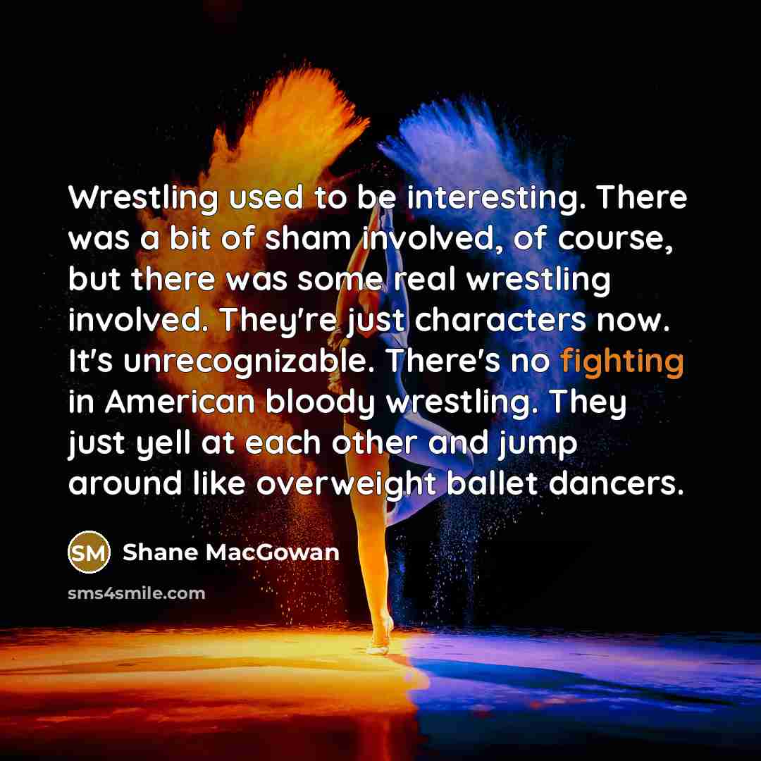 “Wrestling used to be interesting. There was a bit of sham involved, of course, but there was some real wrestling involved. They're just characters now. It's unrecognizable. There's no fighting in American bloody wrestling. They just yell at each other and jump around like overweight ballet dancers.” quote by Shane MacGowan