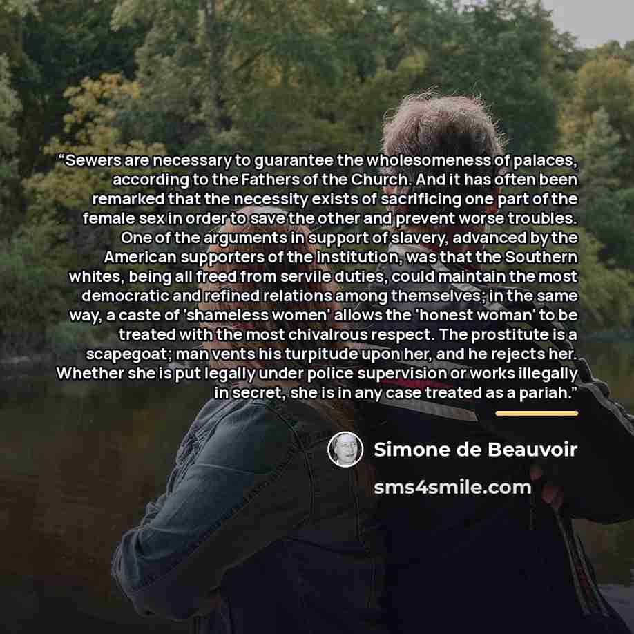 “Sewers are necessary to guarantee the wholesomeness of palaces, according to the Fathers of the Church. And it has often been remarked that the necessity exists of sacrificing one part of the female sex in order to save the other and prevent worse troubles. One of the arguments in support of…” quote by Simone de Beauvoir