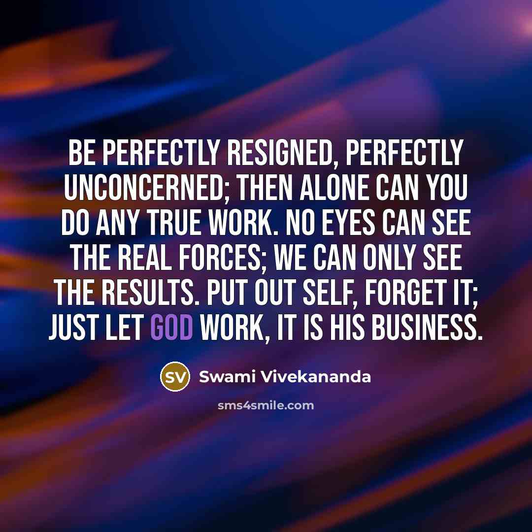 “Be perfectly resigned, perfectly unconcerned; then alone can you do any true work. No eyes can see the real forces; we can only see the results. Put out self, forget it; just let God work, it is HIS business.” quote by Swami Vivekananda