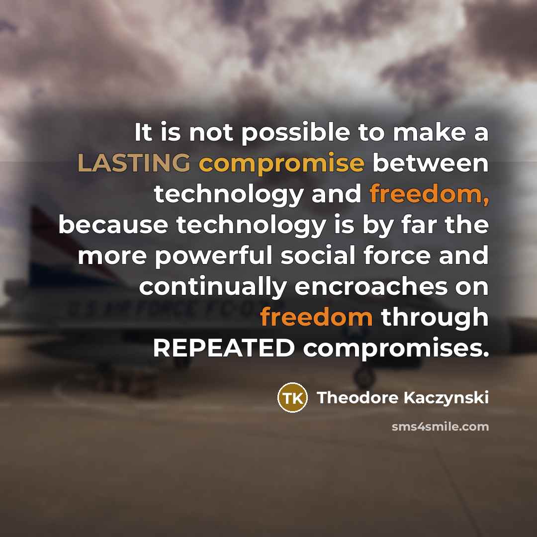 “It is not possible to make a LASTING compromise between technology and freedom, because technology is by far the more powerful social force and continually encroaches on freedom through REPEATED compromises.” quote by Theodore Kaczynski