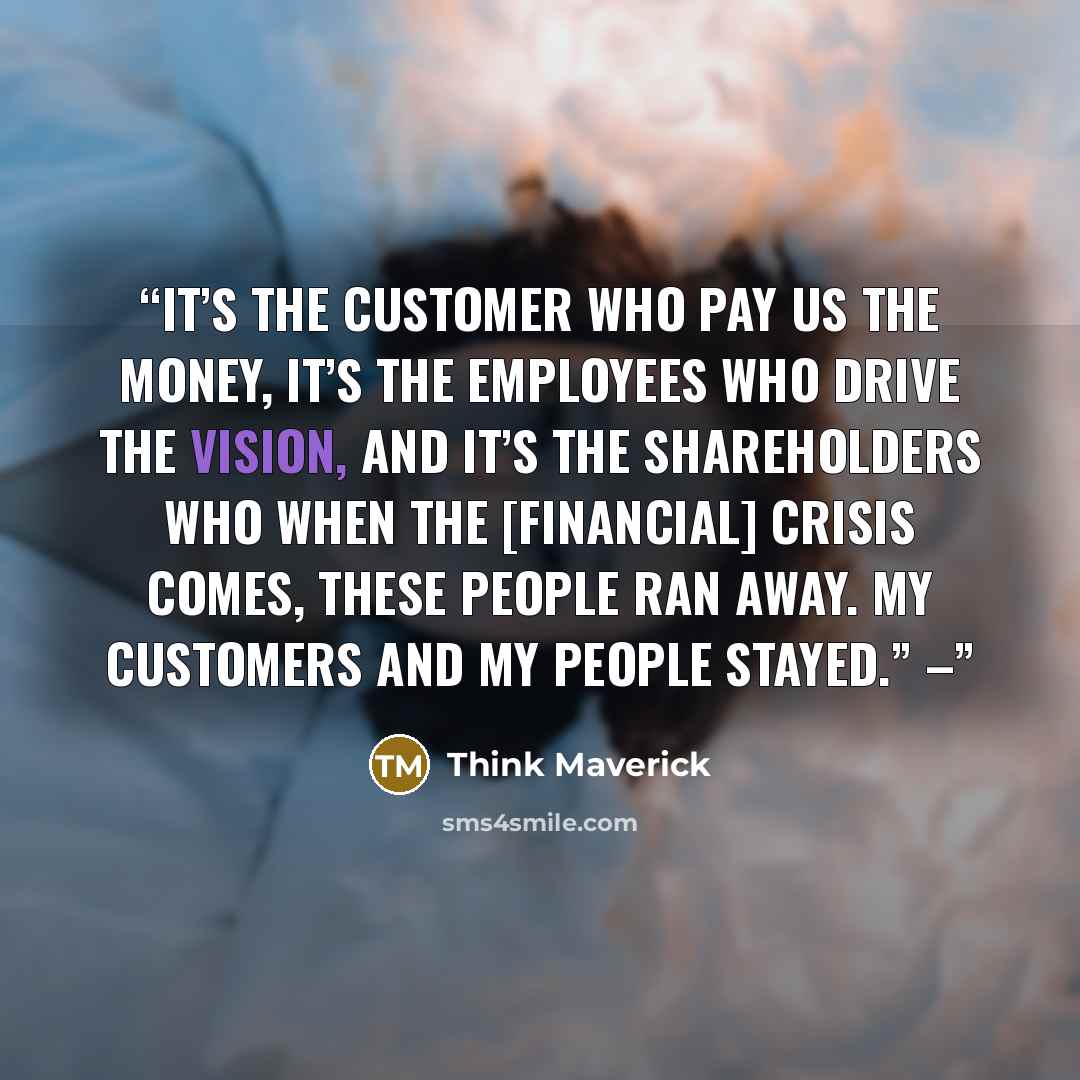 “It’s the customer who pay us the money, it’s the employees who drive the vision, and it’s the shareholders who when the [financial] crisis comes, these people ran away. My customers and my people stayed.” –” quote by Think Maverick