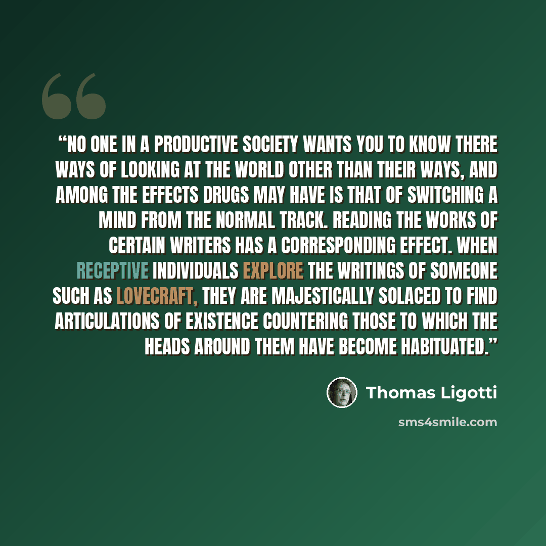 “No one in a productive society wants you to know there ways of looking at the world other than their ways, and among the effects drugs may have is that of switching a mind from the normal track. Reading the works of certain writers has a corresponding effect. When receptive individuals explore the…” quote by Thomas Ligotti