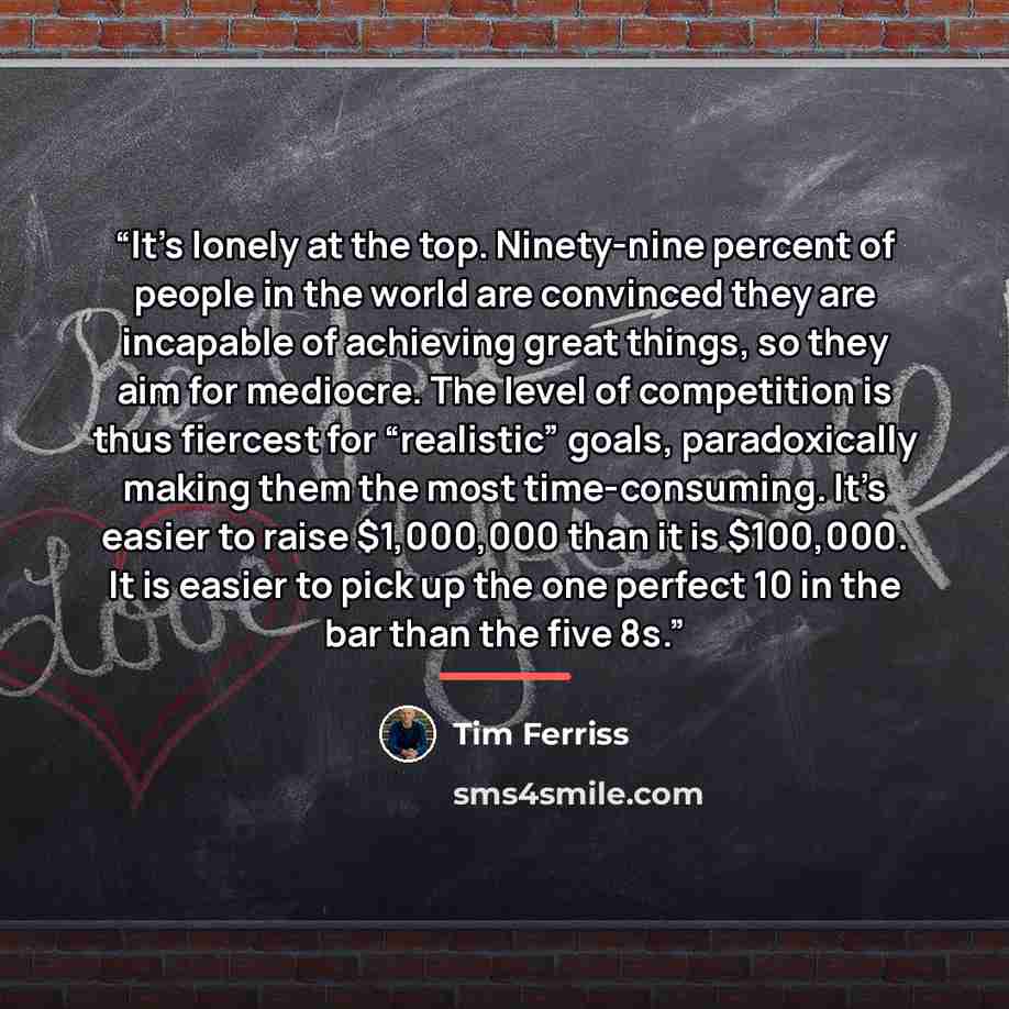 “It’s lonely at the top. Ninety-nine percent of people in the world are convinced they are incapable of achieving great things, so they aim for mediocre. The level of competition is thus fiercest for “realistic” goals, paradoxically making them the most time-consuming. It’s easier to raise…” quote by Tim Ferriss