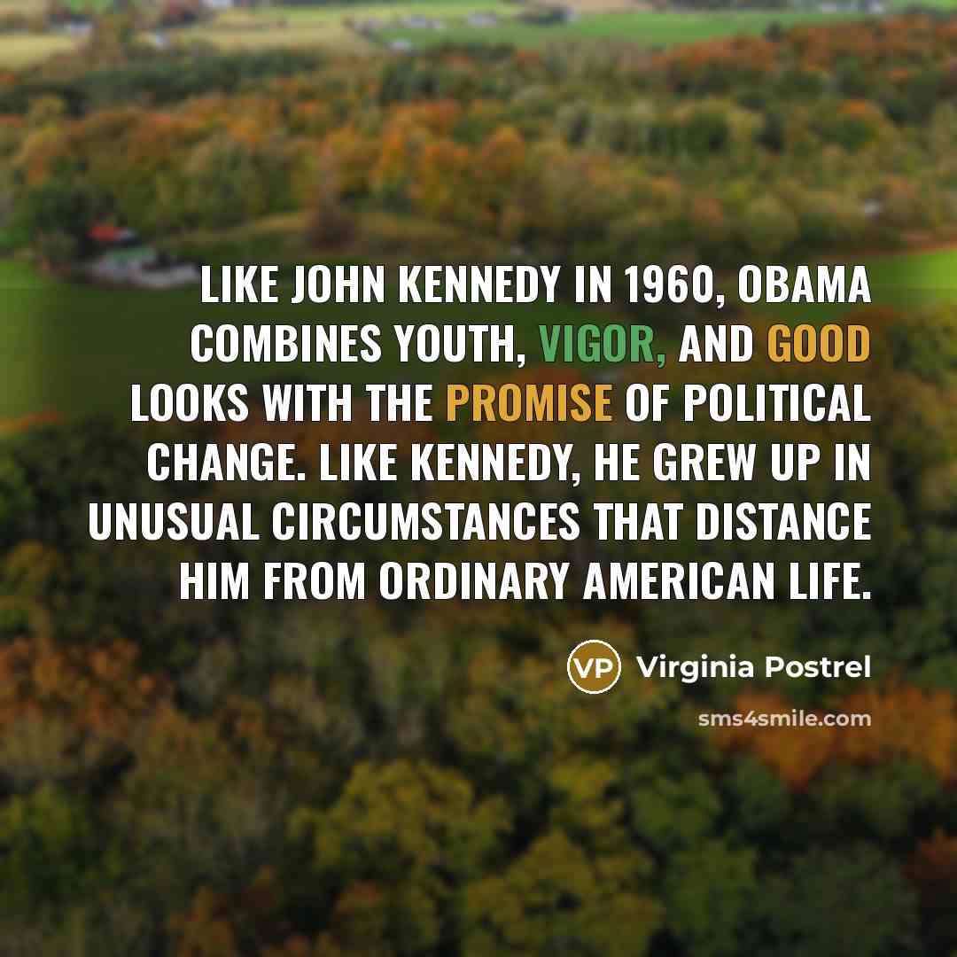 “Like John Kennedy in 1960, Obama combines youth, vigor, and good looks with the promise of political change. Like Kennedy, he grew up in unusual circumstances that distance him from ordinary American life.” quote by Virginia Postrel