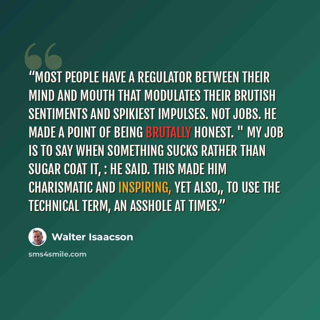 “Most people have a regulator between their mind and mouth that modulates their brutish sentiments and spikiest impulses. Not Jobs. He made a point of being brutally honest. " My job is to say when something sucks rather than sugar coat it, : he said. This made him charismatic and inspiring, yet…” quote by Walter Isaacson