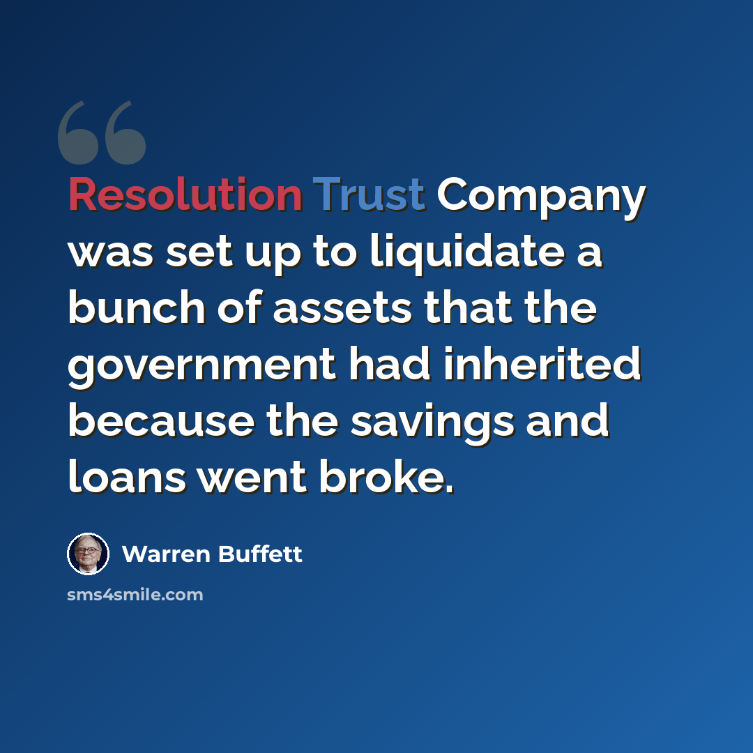“Resolution Trust Company was set up to liquidate a bunch of assets that the government had inherited because the savings and loans went broke.” quote by Warren Buffett
