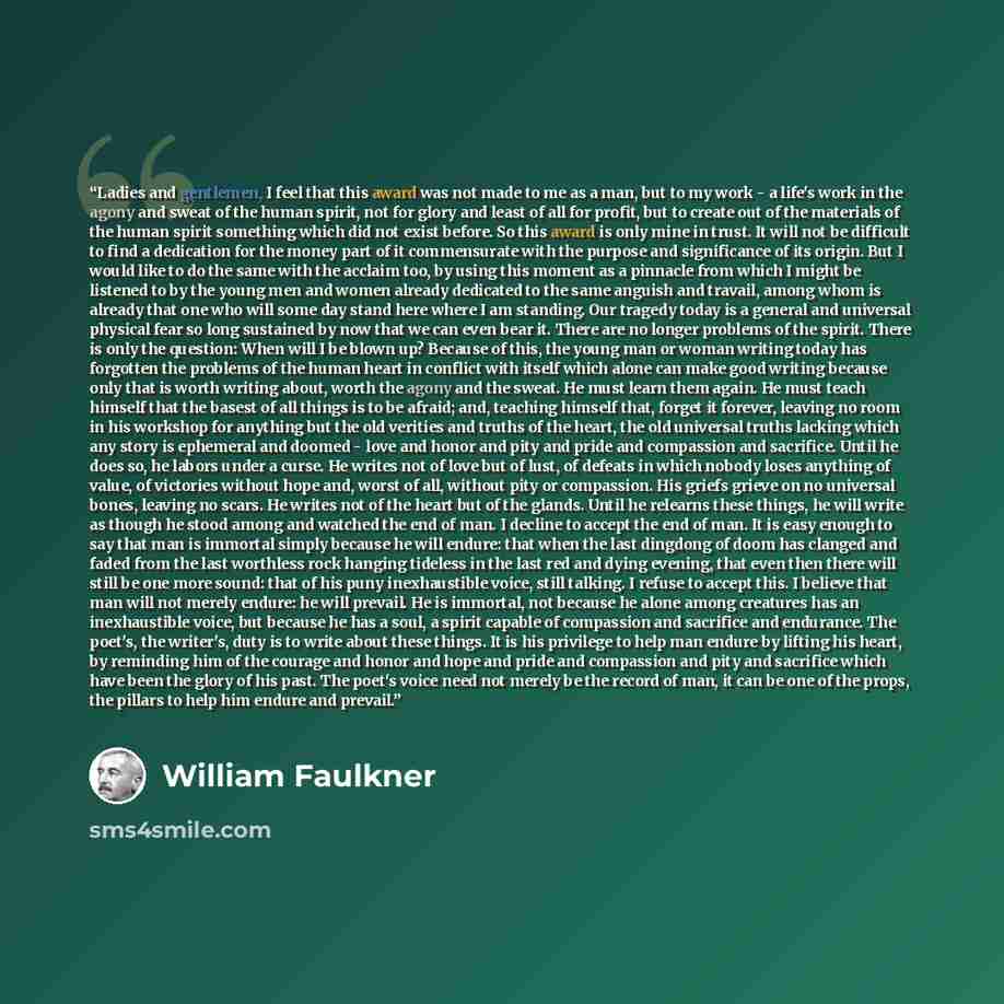 “Ladies and gentlemen, I feel that this award was not made to me as a man, but to my work - a life's work in the agony and sweat of the human spirit, not for glory and least of all for profit, but to create out of the materials of the human spirit something which did not exist before. So this award…” quote by William Faulkner