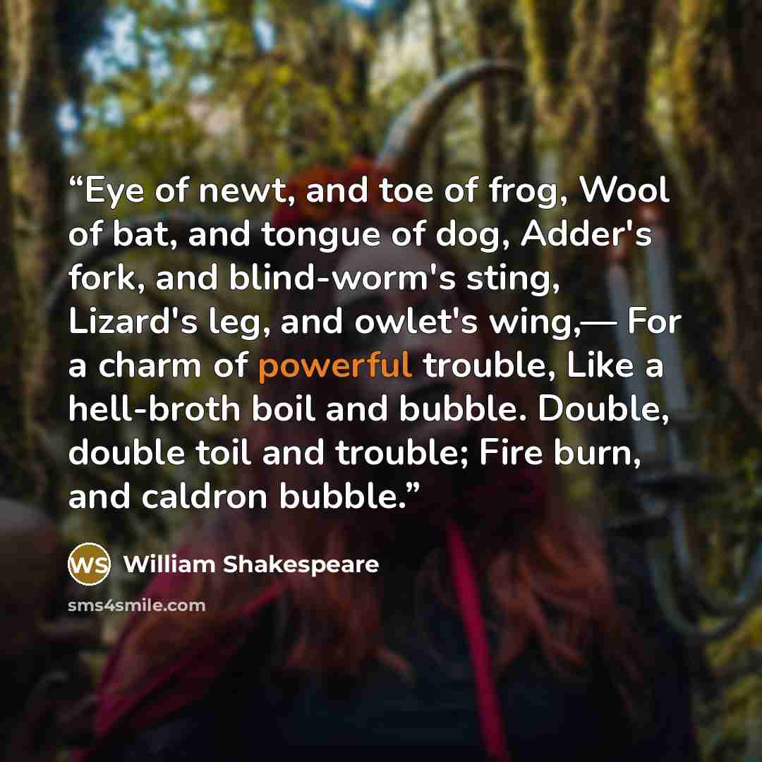 “Eye of newt, and toe of frog, Wool of bat, and tongue of dog, Adder's fork, and blind-worm's sting, Lizard's leg, and owlet's wing,— For a charm of powerful trouble, Like a hell-broth boil and bubble. Double, double toil and trouble; Fire burn, and caldron bubble.” quote by William Shakespeare