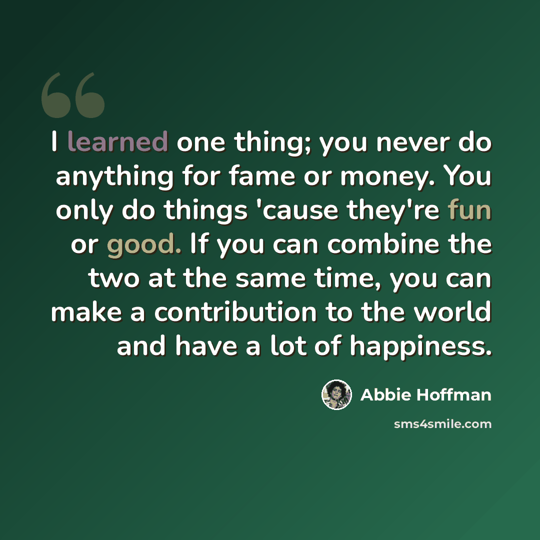 “I learned one thing; you never do anything for fame or money. You only do things 'cause they're fun or good. If you can combine the two at the same time, you can make a contribution to the world and have a lot of happiness.” quote by Abbie Hoffman