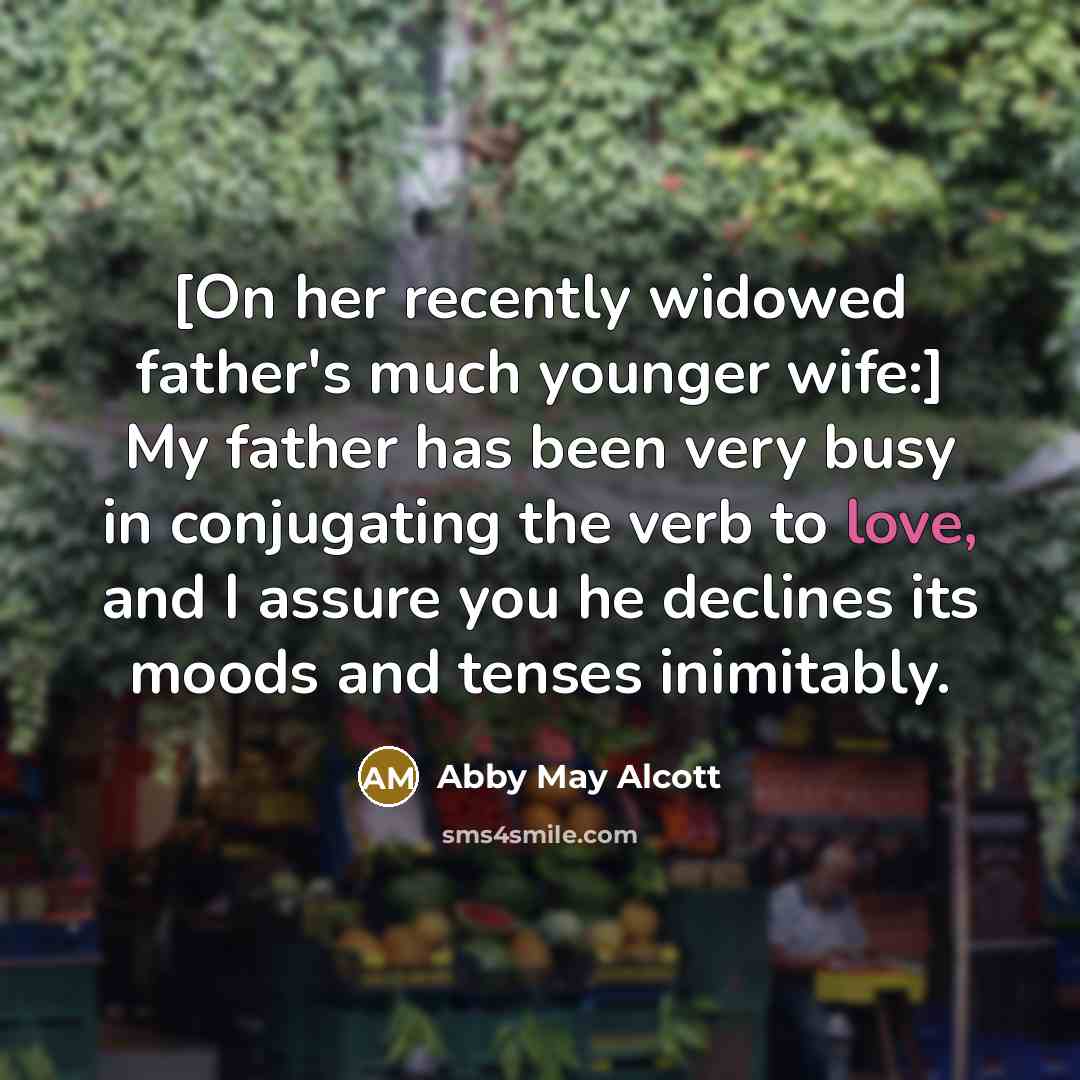 “[On her recently widowed father's much younger wife:] My father has been very busy in conjugating the verb to love, and I assure you he declines its moods and tenses inimitably.” quote by Abby May Alcott