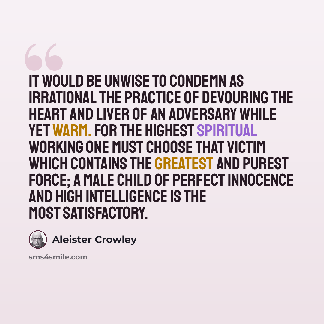 “It would be unwise to condemn as irrational the practice of devouring the heart and liver of an adversary while yet warm. For the highest spiritual working one must choose that victim which contains the greatest and purest force; a male child of perfect innocence and high intelligence is the most…” quote by Aleister Crowley