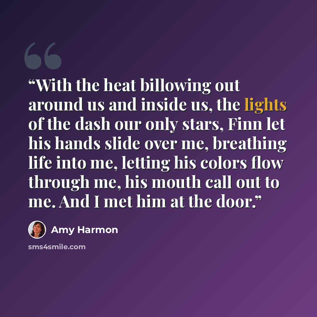 “With the heat billowing out around us and inside us, the lights of the dash our only stars, Finn let his hands slide over me, breathing life into me, letting his colors flow through me, his mouth call out to me. And I met him at the door.” quote by Amy Harmon