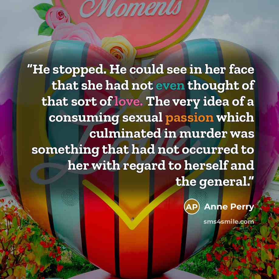 “He stopped. He could see in her face that she had not even thought of that sort of love. The very idea of a consuming sexual passion which culminated in murder was something that had not occurred to her with regard to herself and the general.” quote by Anne Perry