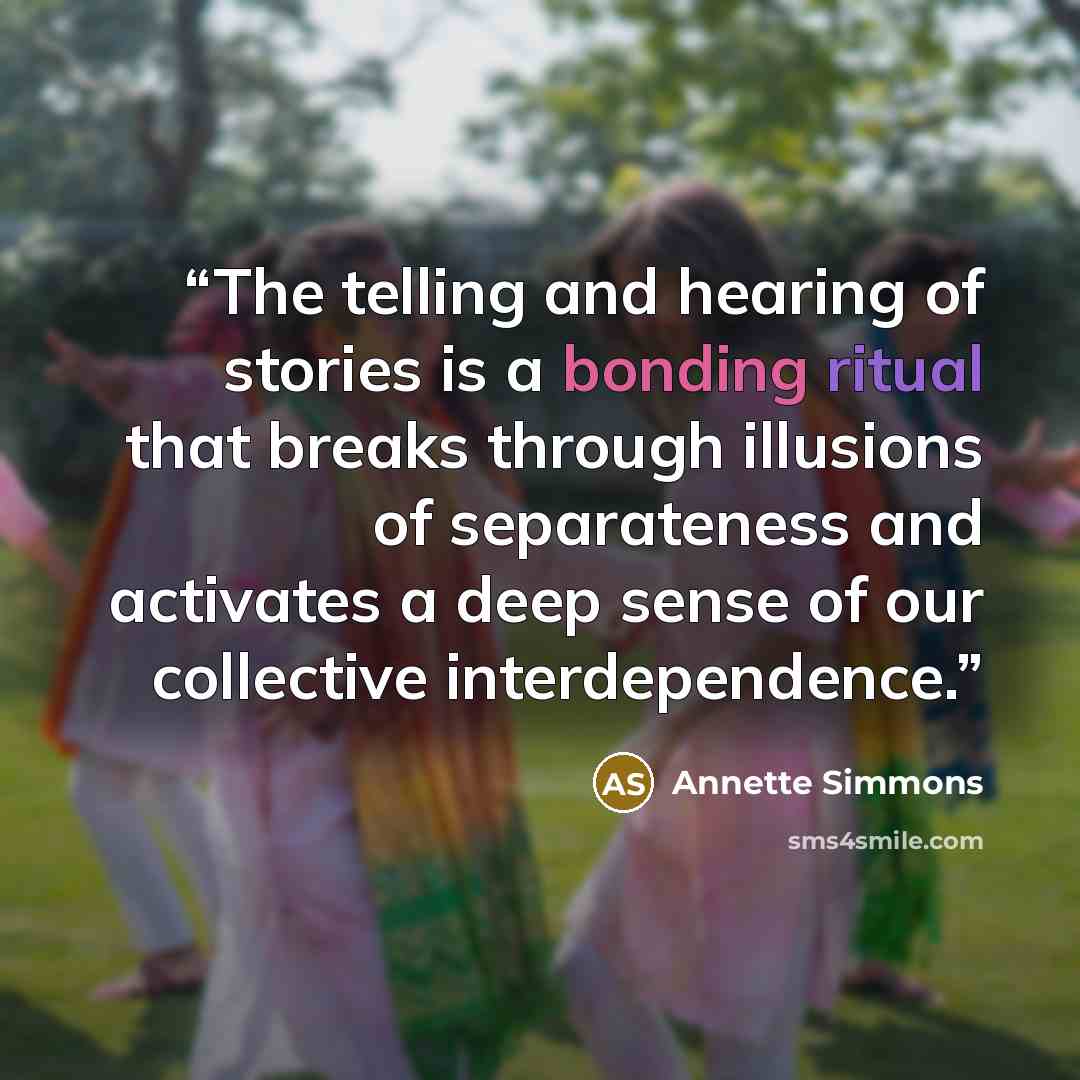 “The telling and hearing of stories is a bonding ritual that breaks through illusions of separateness and activates a deep sense of our collective interdependence.” quote by Annette Simmons