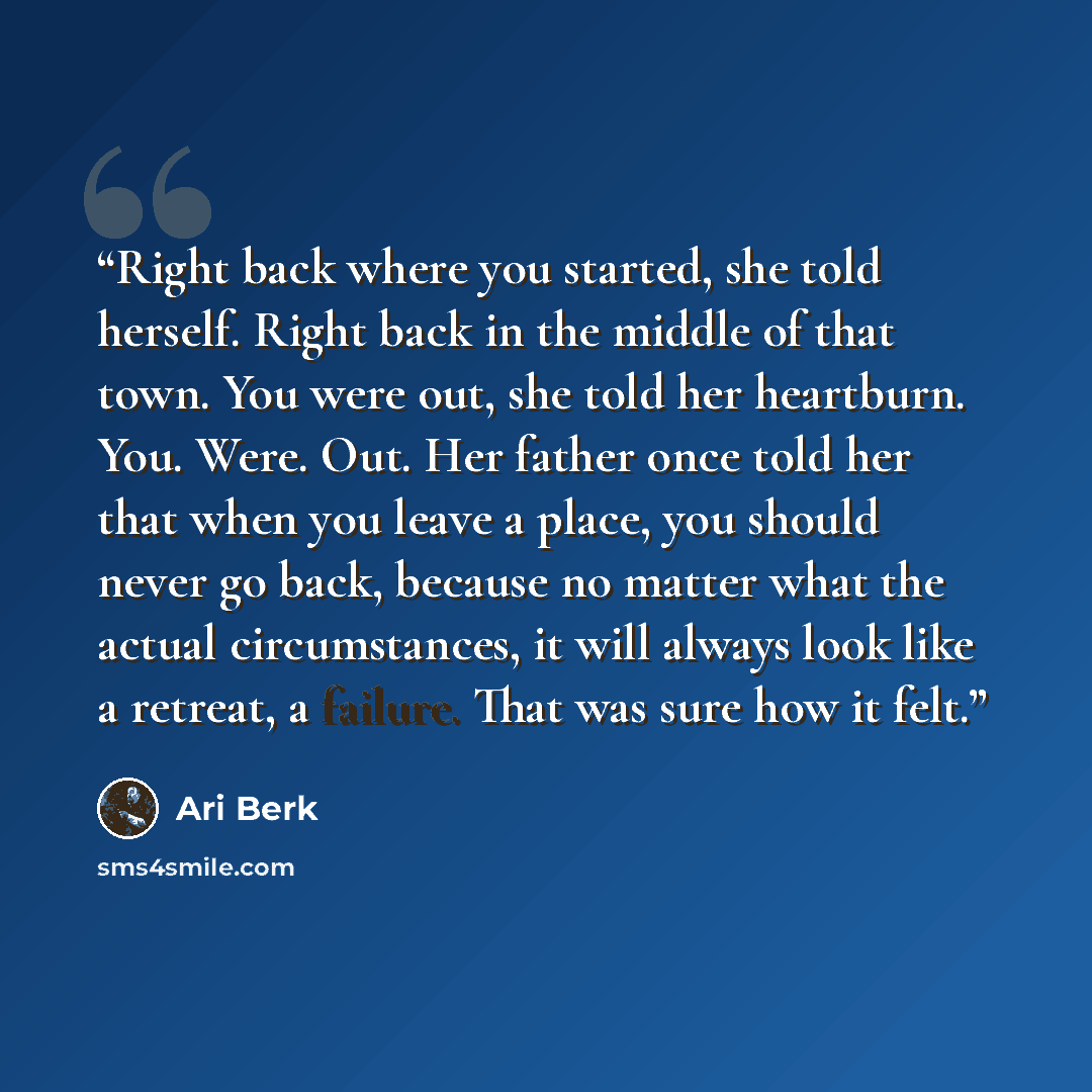 “Right back where you started, she told herself. Right back in the middle of that town. You were out, she told her heartburn. You. Were. Out. Her father once told her that when you leave a place, you should never go back, because no matter what the actual circumstances, it will always look like a…” quote by Ari Berk
