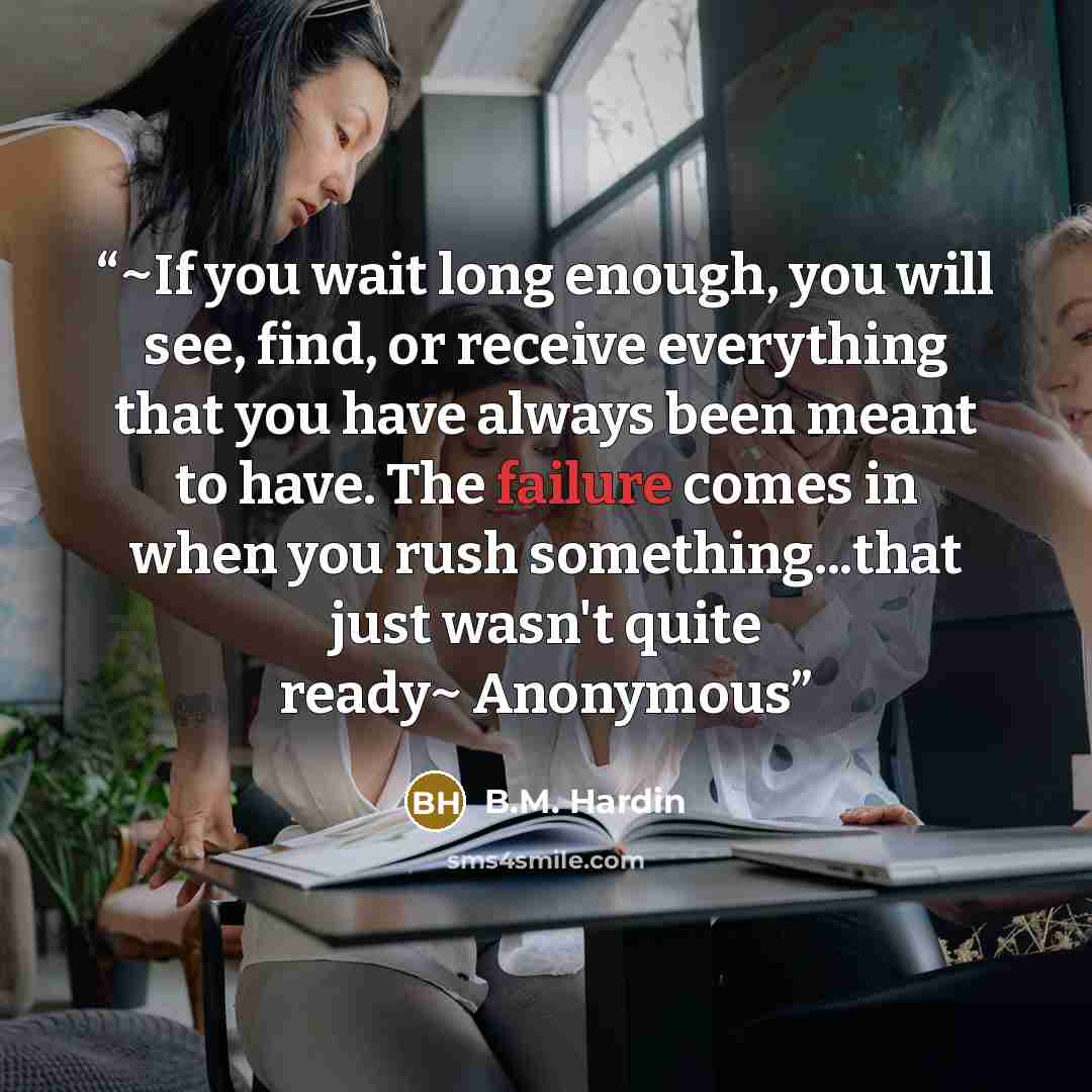 “~If you wait long enough, you will see, find, or receive everything that you have always been meant to have. The failure comes in when you rush something...that just wasn't quite ready~ Anonymous” quote by B.M. Hardin