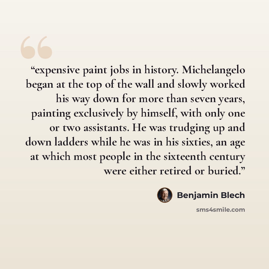 “expensive paint jobs in history. Michelangelo began at the top of the wall and slowly worked his way down for more than seven years, painting exclusively by himself, with only one or two assistants. He was trudging up and down ladders while he was in his sixties, an age at which most people in the…” quote by Benjamin Blech
