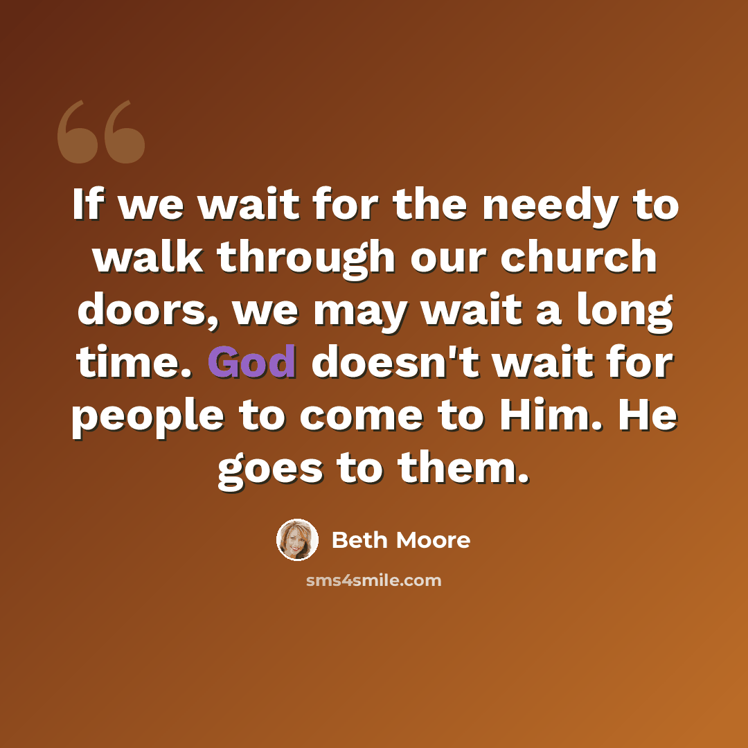 “If we wait for the needy to walk through our church doors, we may wait a long time. God doesn't wait for people to come to Him. He goes to them.” quote by Beth Moore