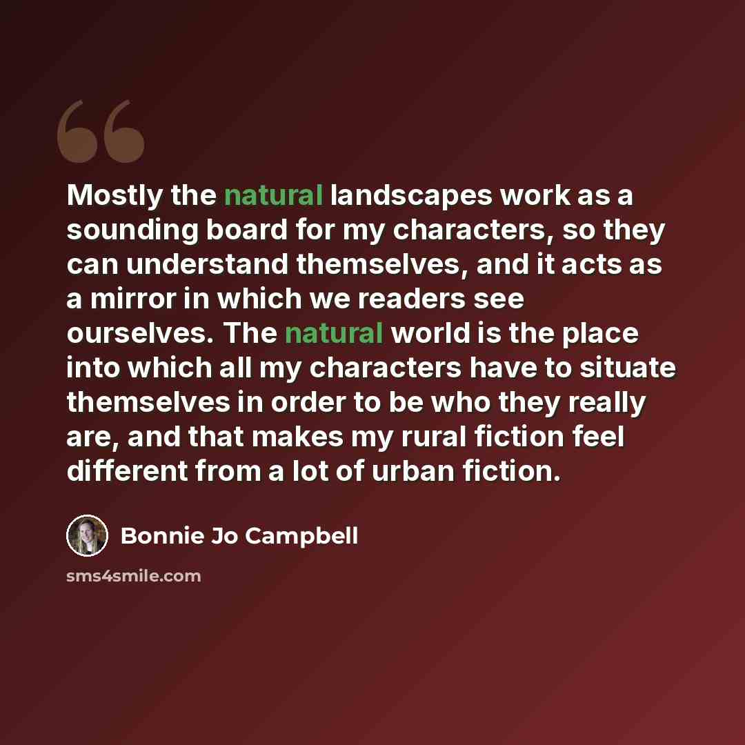 “Mostly the natural landscapes work as a sounding board for my characters, so they can understand themselves, and it acts as a mirror in which we readers see ourselves. The natural world is the place into which all my characters have to situate themselves in order to be who they really are, and…” quote by Bonnie Jo Campbell
